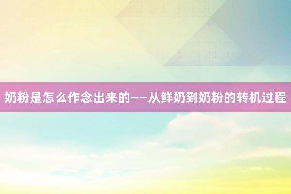 奶粉是怎么作念出来的——从鲜奶到奶粉的转机过程